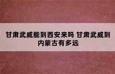 甘肃武威能到西安来吗 甘肃武威到内蒙古有多远